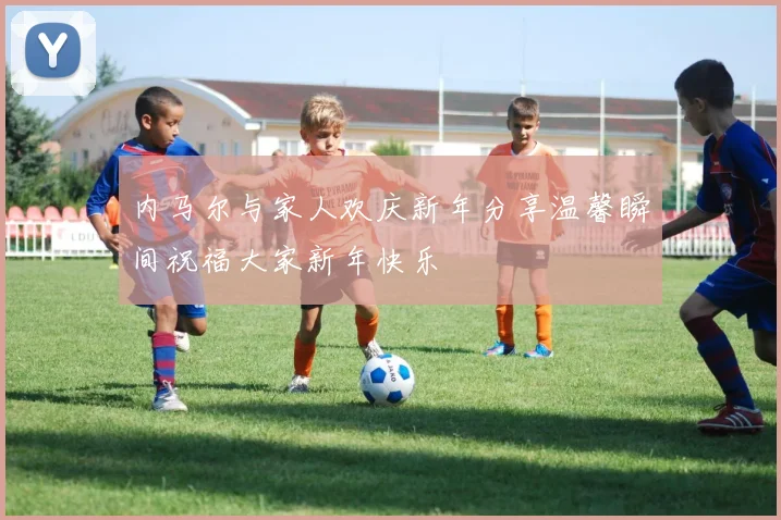 内马尔与家人欢庆新年分享温馨瞬间祝福大家新年快乐