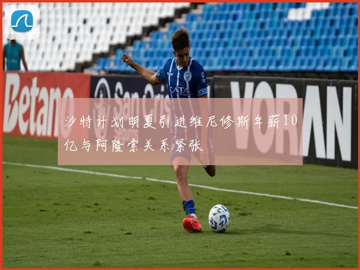 沙特计划明夏引进维尼修斯年薪10亿与阿隆索关系紧张