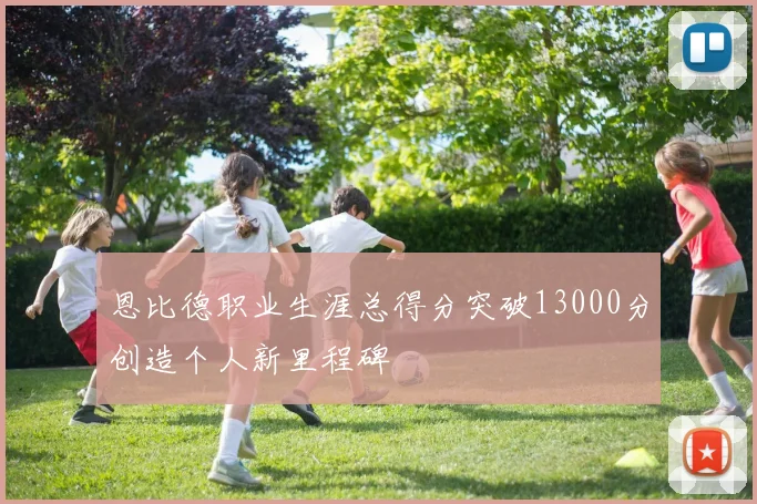 恩比德职业生涯总得分突破13000分创造个人新里程碑