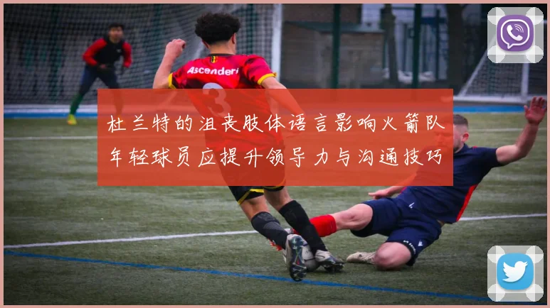 杜兰特的沮丧肢体语言影响火箭队年轻球员应提升领导力与沟通技巧