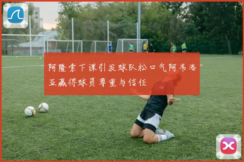 阿隆索下课引发球队松口气阿韦洛亚赢得球员尊重与信任