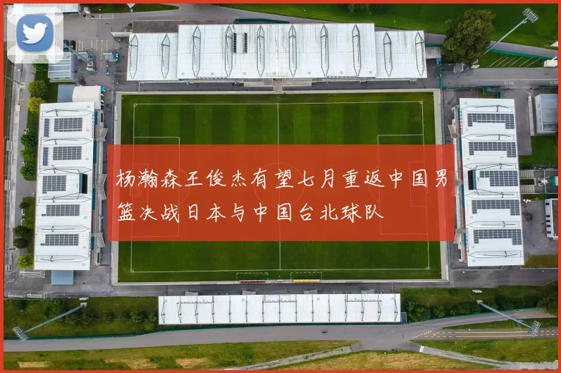 杨瀚森王俊杰有望七月重返中国男篮决战日本与中国台北球队