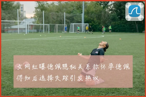 女网红曝德佩隐秘关系称怀孕德佩得知后选择失踪引发热议