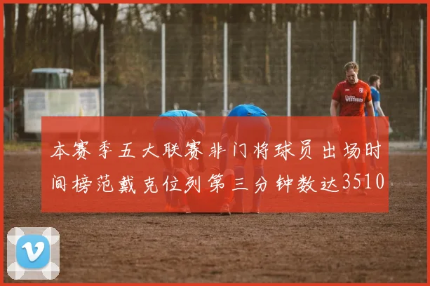 本赛季五大联赛非门将球员出场时间榜范戴克位列第三分钟数达3510
