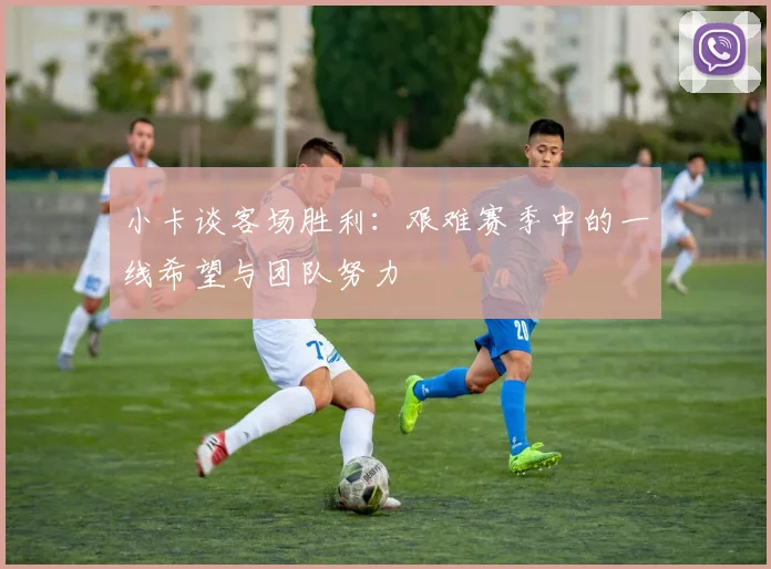 小卡谈客场胜利：艰难赛季中的一线希望与团队努力