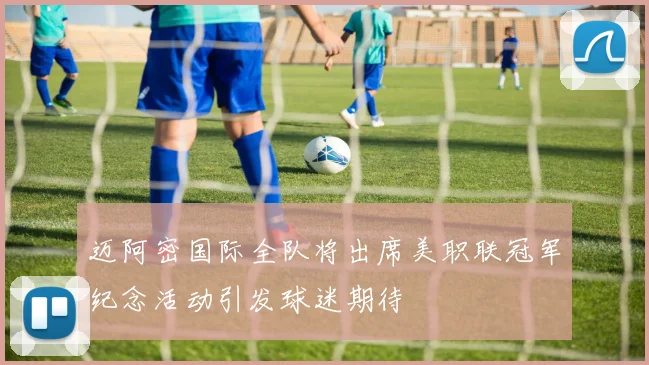 迈阿密国际全队将出席美职联冠军纪念活动引发球迷期待