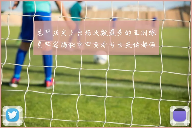 意甲历史上出场次数最多的亚洲球员阵容揭秘中田英寿与长友佑都领衔