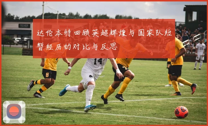 达伦本特回顾英超辉煌与国家队短暂经历的对比与反思